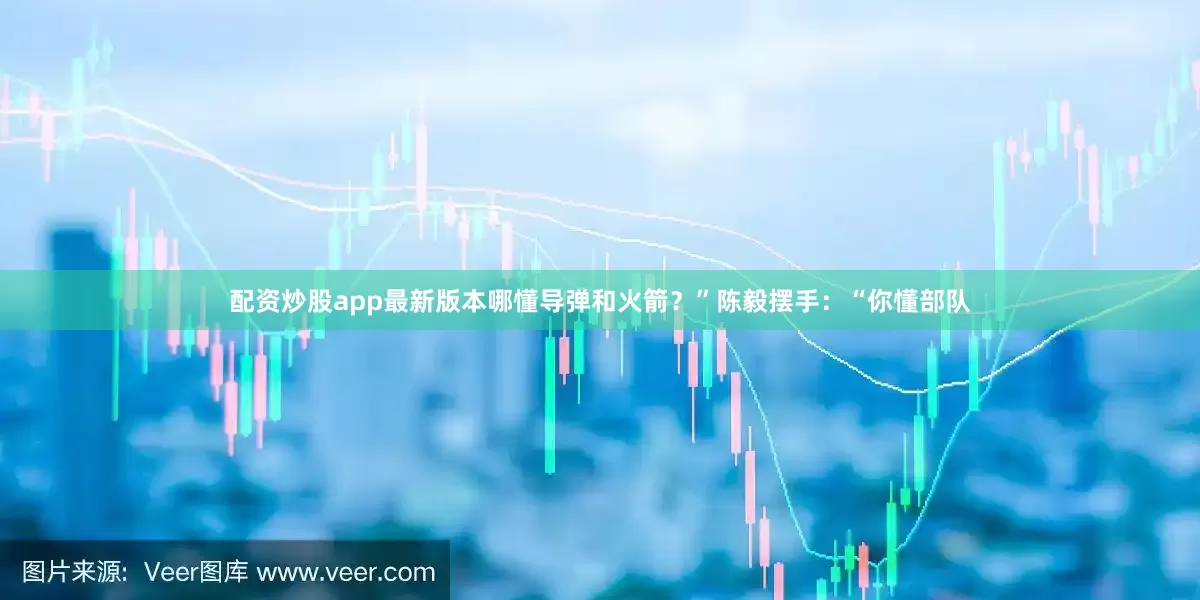 配资炒股app最新版本哪懂导弹和火箭？”陈毅摆手：“你懂部队